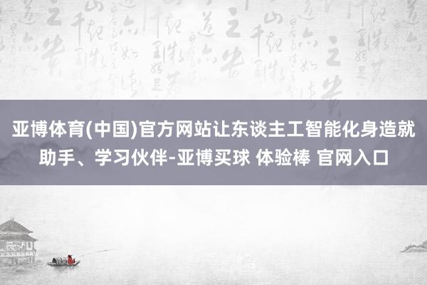 亚博体育(中国)官方网站让东谈主工智能化身造就助手、学习伙伴-亚博买球 体验棒 官网入口