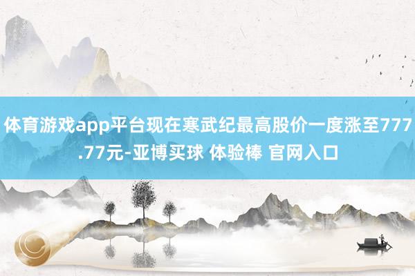 体育游戏app平台现在寒武纪最高股价一度涨至777.77元-亚博买球 体验棒 官网入口