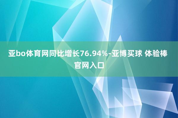 亚bo体育网同比增长76.94%-亚博买球 体验棒 官网入口