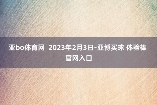 亚bo体育网 2023年2月3日-亚博买球 体验棒 官网入口