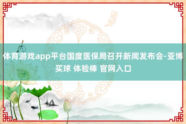 体育游戏app平台国度医保局召开新闻发布会-亚博买球 体验棒 官网入口