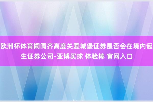欧洲杯体育阛阓齐高度关爱城堡证券是否会在境内诞生证券公司-亚博买球 体验棒 官网入口