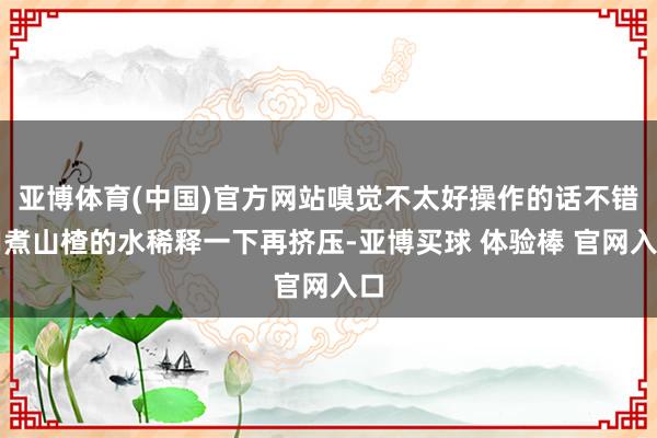 亚博体育(中国)官方网站嗅觉不太好操作的话不错用煮山楂的水稀释一下再挤压-亚博买球 体验棒 官网入口