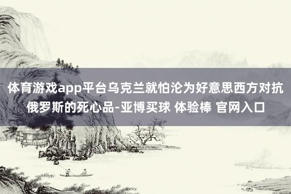 体育游戏app平台乌克兰就怕沦为好意思西方对抗俄罗斯的死心品-亚博买球 体验棒 官网入口