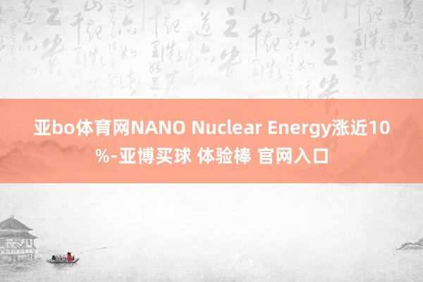 亚bo体育网NANO Nuclear Energy涨近10%-亚博买球 体验棒 官网入口