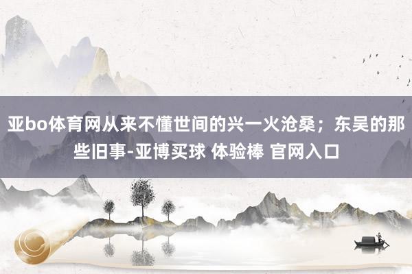 亚bo体育网从来不懂世间的兴一火沧桑；东吴的那些旧事-亚博买球 体验棒 官网入口