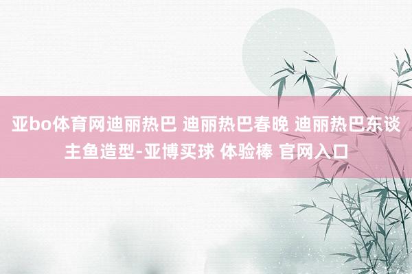 亚bo体育网迪丽热巴 迪丽热巴春晚 迪丽热巴东谈主鱼造型-亚博买球 体验棒 官网入口