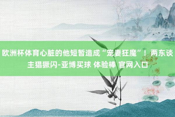 欧洲杯体育心脏的他短暂造成“宠妻狂魔”！两东谈主猖獗闪-亚博买球 体验棒 官网入口