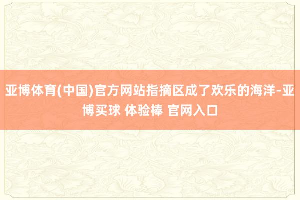 亚博体育(中国)官方网站指摘区成了欢乐的海洋-亚博买球 体验棒 官网入口