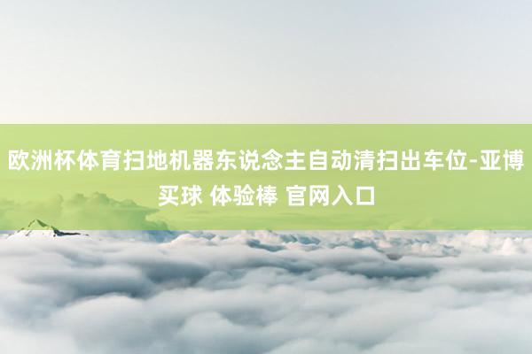 欧洲杯体育扫地机器东说念主自动清扫出车位-亚博买球 体验棒 官网入口