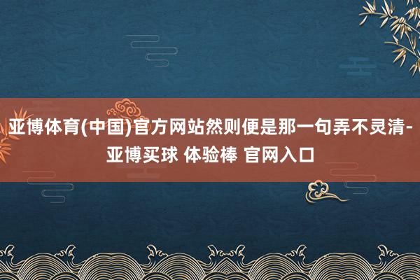 亚博体育(中国)官方网站然则便是那一句弄不灵清-亚博买球 体验棒 官网入口