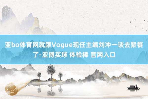 亚bo体育网就跟Vogue现任主编刘冲一谈去聚餐了-亚博买球 体验棒 官网入口