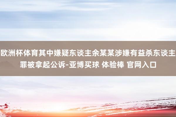 欧洲杯体育其中嫌疑东谈主余某某涉嫌有益杀东谈主罪被拿起公诉-亚博买球 体验棒 官网入口