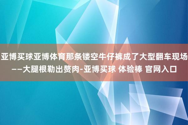 亚博买球亚博体育那条镂空牛仔裤成了大型翻车现场——大腿根勒出赘肉-亚博买球 体验棒 官网入口