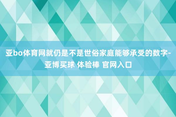 亚bo体育网就仍是不是世俗家庭能够承受的数字-亚博买球 体验棒 官网入口