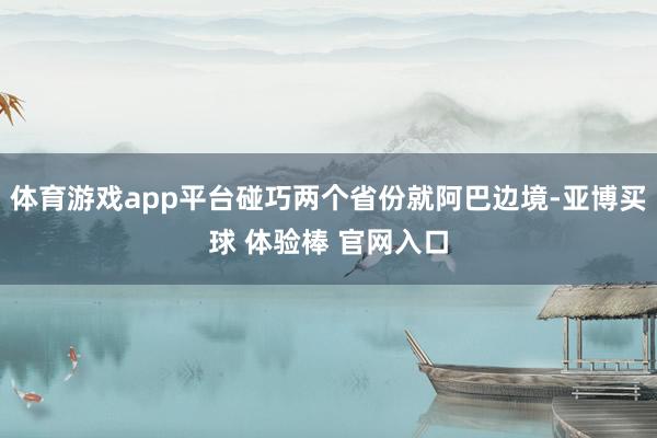 体育游戏app平台碰巧两个省份就阿巴边境-亚博买球 体验棒 官网入口
