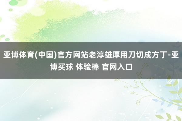 亚博体育(中国)官方网站老淳雄厚用刀切成方丁-亚博买球 体验棒 官网入口