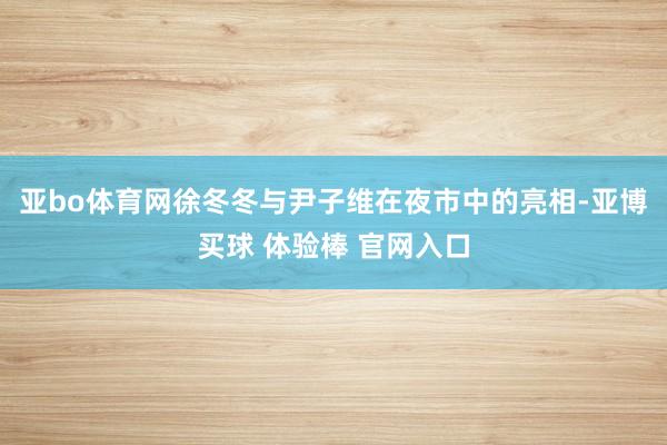 亚bo体育网徐冬冬与尹子维在夜市中的亮相-亚博买球 体验棒 官网入口