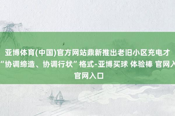亚博体育(中国)官方网站鼎新推出老旧小区充电才气“协调缔造、协调行状”格式-亚博买球 体验棒 官网入口
