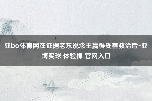 亚bo体育网在证据老东说念主赢得妥善救治后-亚博买球 体验棒 官网入口