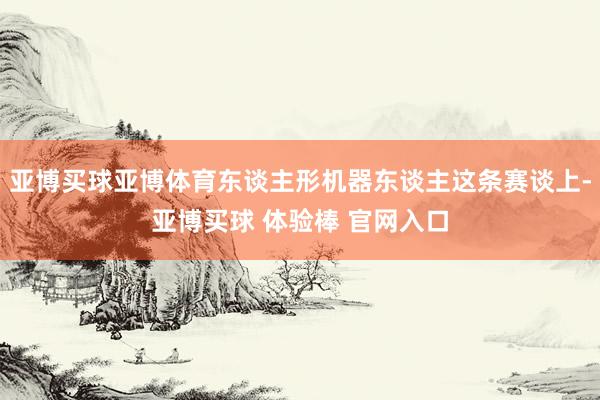亚博买球亚博体育东谈主形机器东谈主这条赛谈上-亚博买球 体验棒 官网入口