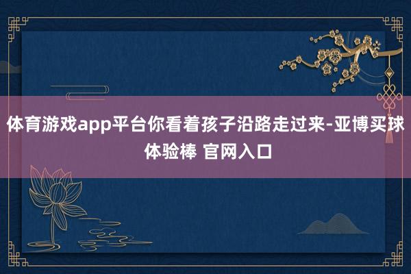 体育游戏app平台你看着孩子沿路走过来-亚博买球 体验棒 官网入口