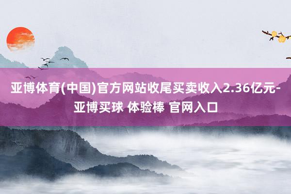 亚博体育(中国)官方网站收尾买卖收入2.36亿元-亚博买球 体验棒 官网入口