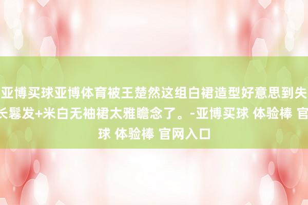 亚博买球亚博体育被王楚然这组白裙造型好意思到失语, 黑长鬈发+米白无袖裙太雅瞻念了。-亚博买球 体验棒 官网入口