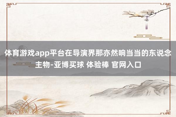 体育游戏app平台在导演界那亦然响当当的东说念主物-亚博买球 体验棒 官网入口