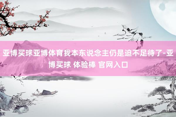 亚博买球亚博体育我本东说念主仍是迫不足待了-亚博买球 体验棒 官网入口