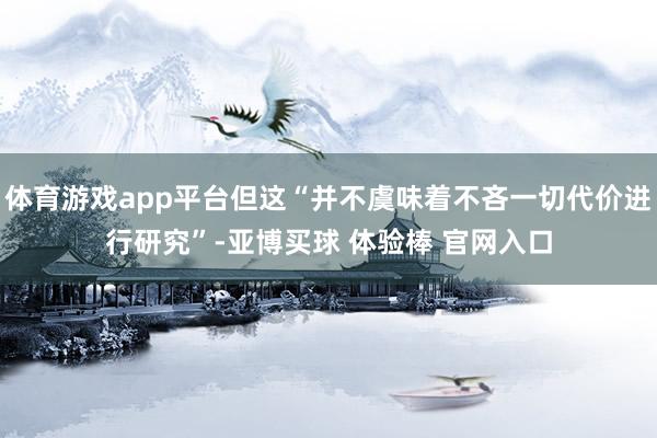 体育游戏app平台但这“并不虞味着不吝一切代价进行研究”-亚博买球 体验棒 官网入口