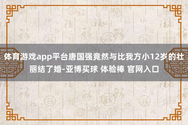 体育游戏app平台唐国强竟然与比我方小12岁的壮丽结了婚-亚博买球 体验棒 官网入口