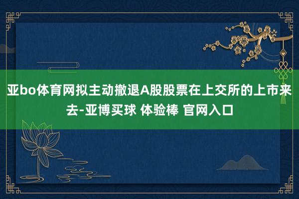 亚bo体育网拟主动撤退A股股票在上交所的上市来去-亚博买球 体验棒 官网入口
