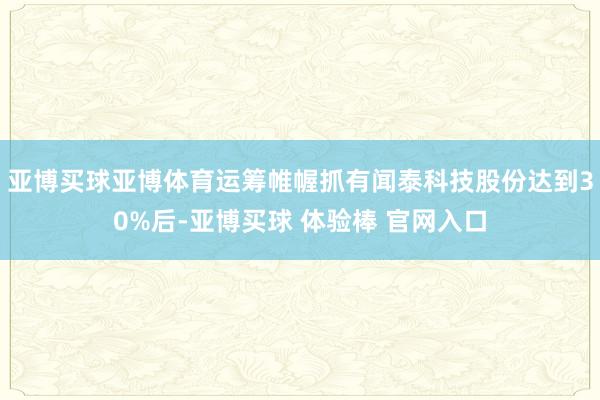 亚博买球亚博体育运筹帷幄抓有闻泰科技股份达到30%后-亚博买球 体验棒 官网入口