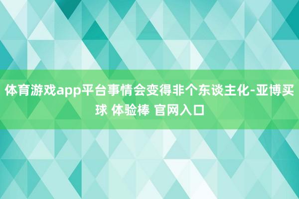 体育游戏app平台事情会变得非个东谈主化-亚博买球 体验棒 官网入口