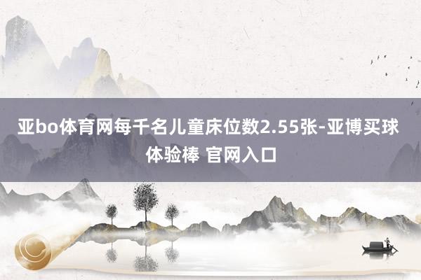 亚bo体育网每千名儿童床位数2.55张-亚博买球 体验棒 官网入口