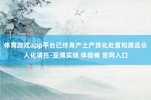 体育游戏app平台已终身产土产货化处置和居品众人化请托-亚博买球 体验棒 官网入口