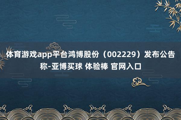 体育游戏app平台鸿博股份（002229）发布公告称-亚博买球 体验棒 官网入口