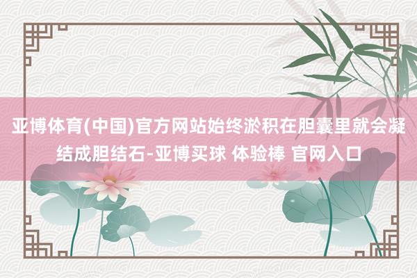 亚博体育(中国)官方网站始终淤积在胆囊里就会凝结成胆结石-亚博买球 体验棒 官网入口