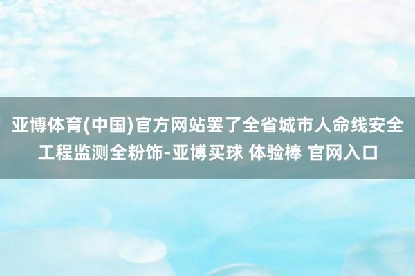 亚博体育(中国)官方网站罢了全省城市人命线安全工程监测全粉饰-亚博买球 体验棒 官网入口