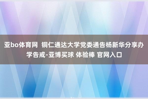 亚bo体育网 铜仁通达大学党委通告杨新华分享办学告戒-亚博买球 体验棒 官网入口