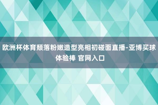 欧洲杯体育颓落粉嫩造型亮相初碰面直播-亚博买球 体验棒 官网入口