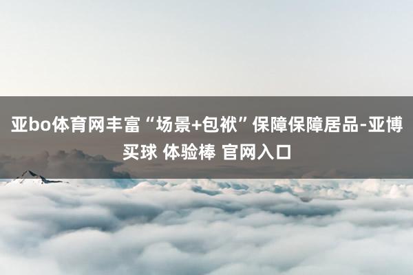 亚bo体育网丰富“场景+包袱”保障保障居品-亚博买球 体验棒 官网入口