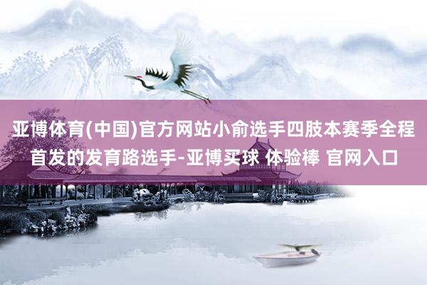 亚博体育(中国)官方网站小俞选手四肢本赛季全程首发的发育路选手-亚博买球 体验棒 官网入口