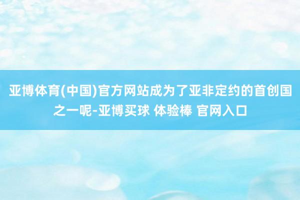 亚博体育(中国)官方网站成为了亚非定约的首创国之一呢-亚博买球 体验棒 官网入口