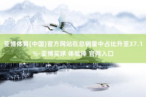 亚博体育(中国)官方网站在总销量中占比升至37.1%-亚博买球 体验棒 官网入口
