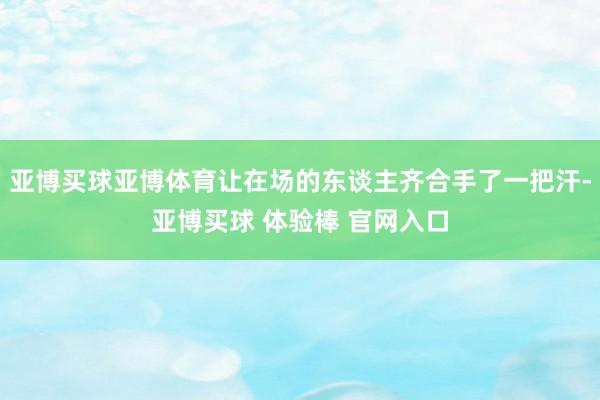 亚博买球亚博体育让在场的东谈主齐合手了一把汗-亚博买球 体验棒 官网入口