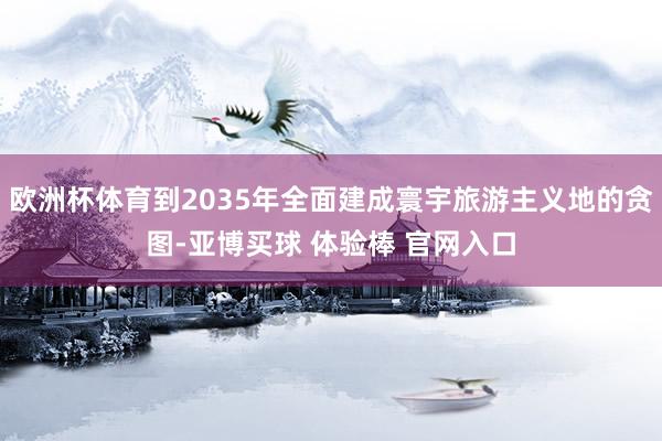 欧洲杯体育到2035年全面建成寰宇旅游主义地的贪图-亚博买球 体验棒 官网入口