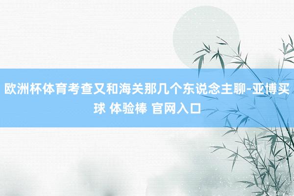 欧洲杯体育考查又和海关那几个东说念主聊-亚博买球 体验棒 官网入口