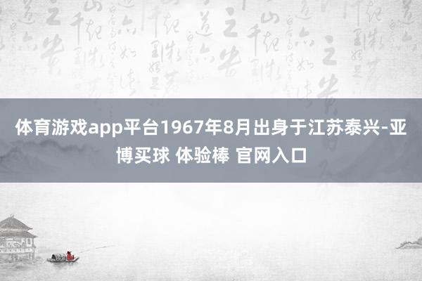 体育游戏app平台1967年8月出身于江苏泰兴-亚博买球 体验棒 官网入口